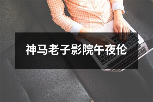 神马老子影院午夜伦